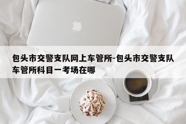 包头市交警支队网上车管所-包头市交警支队车管所科目一考场在哪