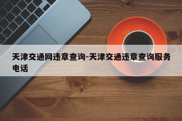 天津交通网违章查询-天津交通违章查询服务电话