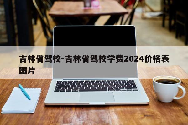 吉林省驾校-吉林省驾校学费2024价格表图片